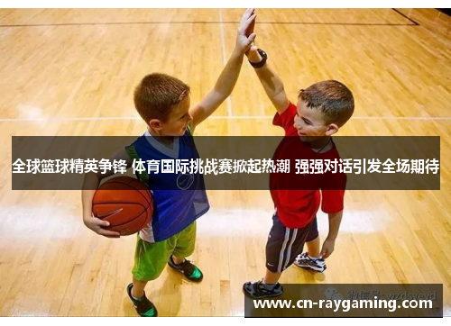 全球篮球精英争锋 体育国际挑战赛掀起热潮 强强对话引发全场期待