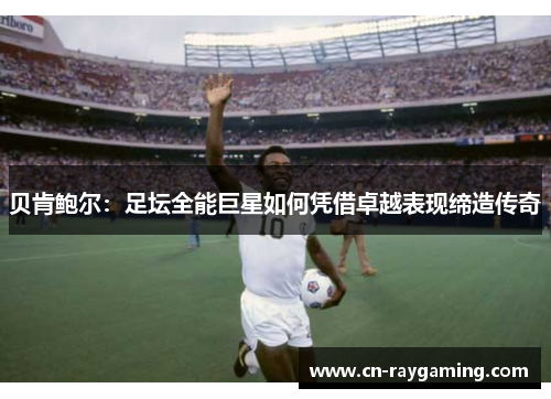 贝肯鲍尔：足坛全能巨星如何凭借卓越表现缔造传奇