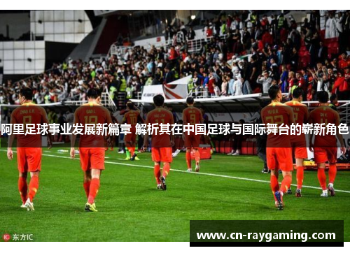 阿里足球事业发展新篇章 解析其在中国足球与国际舞台的崭新角色