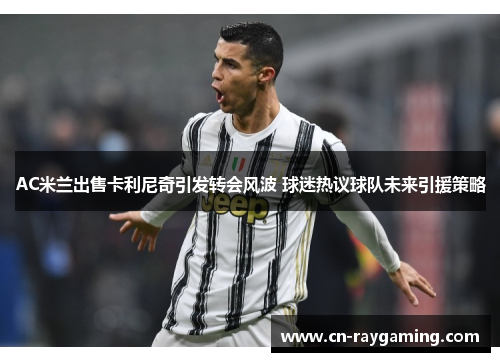 AC米兰出售卡利尼奇引发转会风波 球迷热议球队未来引援策略