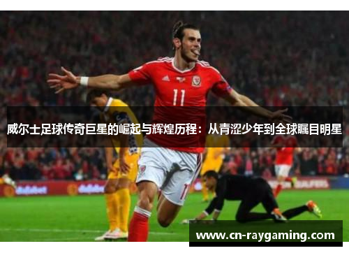 威尔士足球传奇巨星的崛起与辉煌历程：从青涩少年到全球瞩目明星