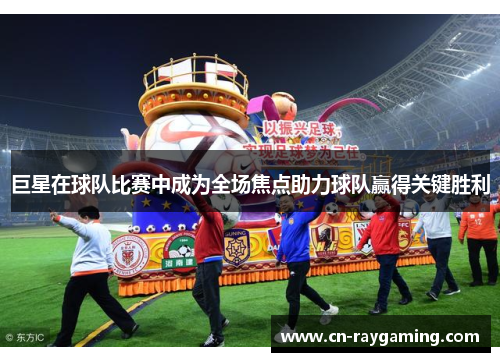 巨星在球队比赛中成为全场焦点助力球队赢得关键胜利