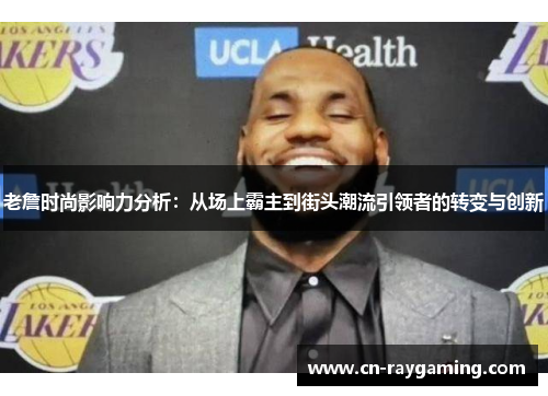 老詹时尚影响力分析：从场上霸主到街头潮流引领者的转变与创新