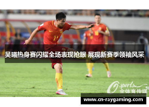 吴曦热身赛闪耀全场表现抢眼 展现新赛季领袖风采