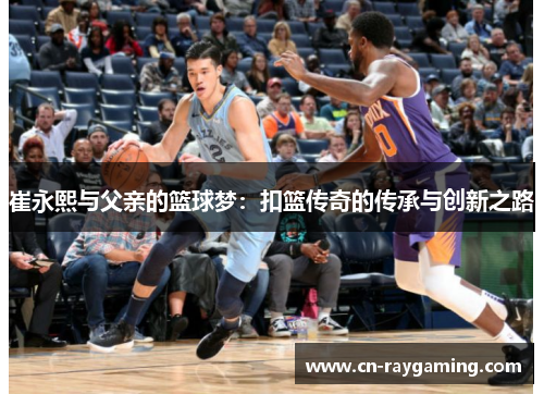 崔永熙与父亲的篮球梦：扣篮传奇的传承与创新之路